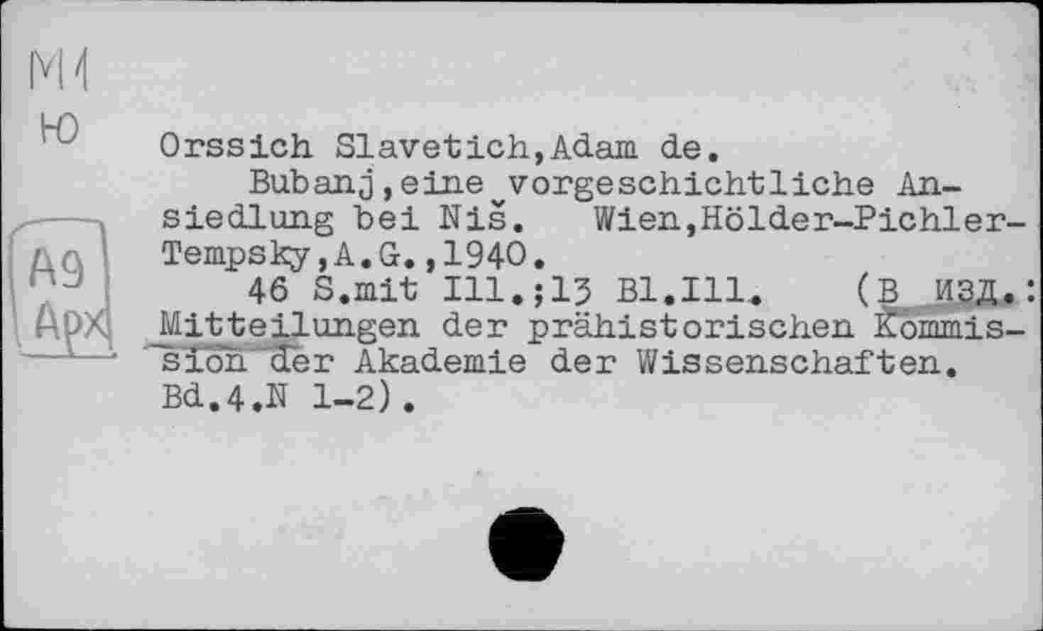 ﻿ю
А9І ftpxj
Orssich Slavetich,Adam de.
Bubanj,eine^vorgeschichtliche Ansiedlung bei Nis. Wien,Hölder-Pichler-Tempsky,A.G.,1940.
46 S.mit Ill.;13 Bl.Ill«	:
Mitteilungen der prähistorischen Kommission der Akademie der Wissenschaften. Bd.4.N 1-2).